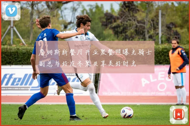 詹姆斯新餐厅开业聚餐照曝光骑士副总与好友齐聚共享美好时光