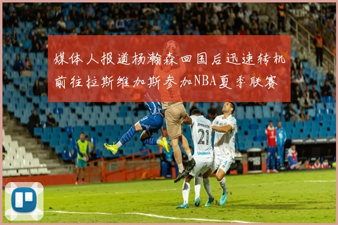 媒体人报道杨瀚森回国后迅速转机前往拉斯维加斯参加NBA夏季联赛