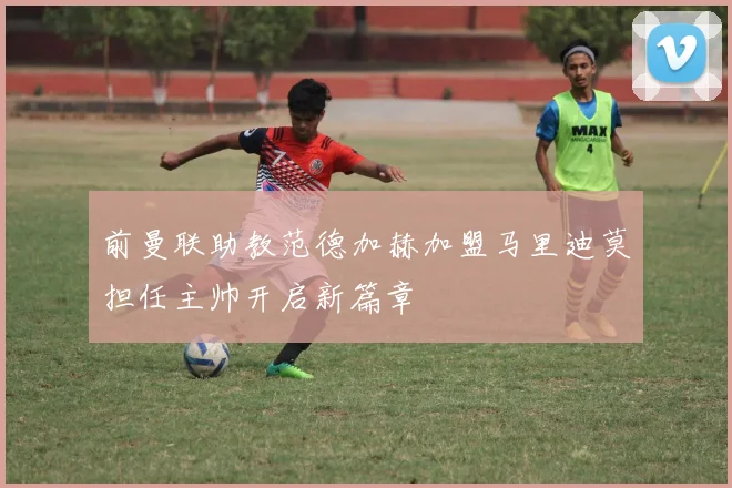 前曼联助教范德加赫加盟马里迪莫担任主帅开启新篇章
