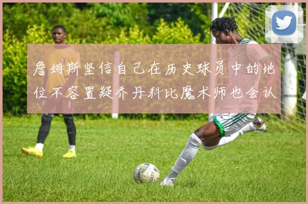 詹姆斯坚信自己在历史球员中的地位不容置疑乔丹科比魔术师也会认同