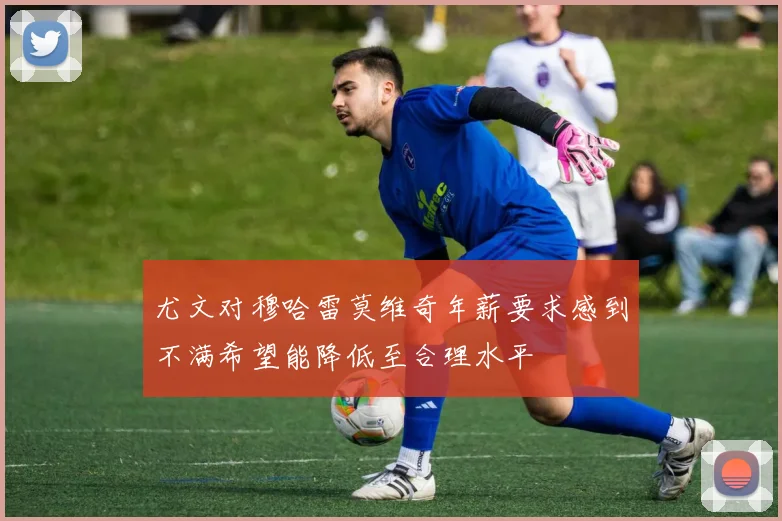 尤文对穆哈雷莫维奇年薪要求感到不满希望能降低至合理水平