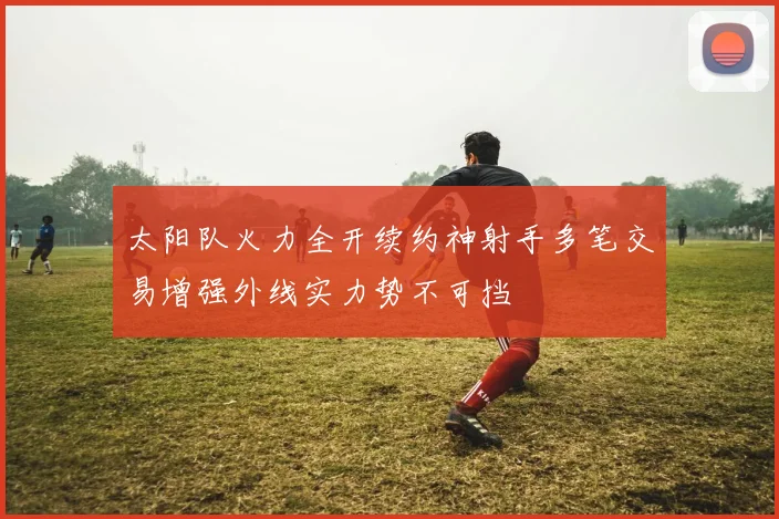 太阳队火力全开续约神射手多笔交易增强外线实力势不可挡