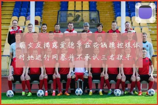 前女友揭露爱德华兹花钱操控媒体对她进行网暴并不承认三名孩子