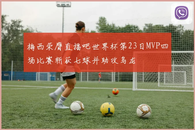 梅西荣膺直播吧世界杯第23日MVP四场比赛斩获七球并助攻乌龙
