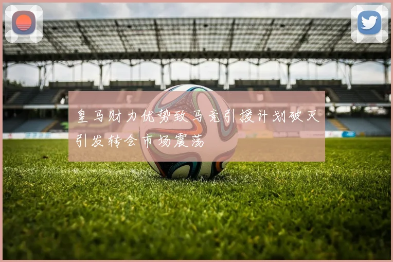 皇马财力优势致马竞引援计划破灭引发转会市场震荡