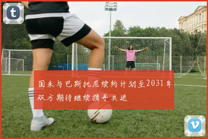 国米与巴斯托尼续约计划至2031年双方期待继续携手共进