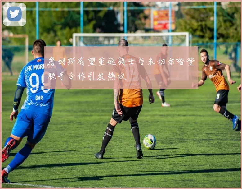 詹姆斯有望重返骑士与米切尔哈登联手合作引发热议
