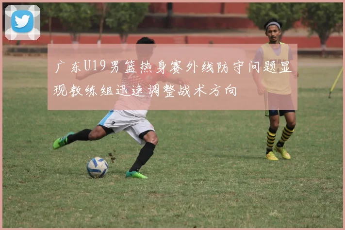 广东U19男篮热身赛外线防守问题显现教练组迅速调整战术方向