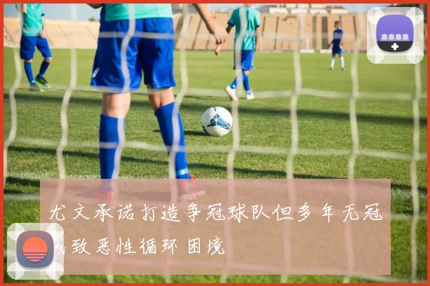 尤文承诺打造争冠球队但多年无冠或致恶性循环困境